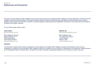 25
References and Disclaimer
This report has been prepared by MEC Intelligence using a wide range of resources and databases. MEC Intelligence’s internal databases on OW farms and OW
installation vessels have been the base for the analysis. Extensive secondary research through continues wind industry monitoring through news and press
releases, primary research with OW EPC contractors, foundation designers, vessel operators and independent OW experts in the industry have all contributed to
the depth of the analysis conducted.
For any further queries, please contact:
Jacob Jensen Sidharth Jain
(jj@mecintelligence.com) (sidharth@mecintelligence.com)
MEC Intelligence Denmark MEC Intelligence India
Nordre Fasanvej 113, 2 112, Udyog Vihar Phase 4
2000 Frederiksberg 122015 Gurgaon
Copenhagen, Denmark Haryana, India
www.mecintelligence.com www.mecintelligence.com
Disclaimer
The information contained herein has been obtained from sources believed to be reliable. MEC Intelligence disclaims all warranties as to the accuracy,
completeness or adequacy of such information. MEC Intelligence shall have no liability for errors, omissions or inadequacies in the information contained herein or
for the interpretation thereof. Therefore MEC is not liable for any indirect, incidental, consequential damage or loss of revenues or profits in any case.
APPENDIX
 