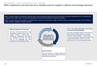 26
MEC+ experience and resources are a valuable asset for insights in offshore wind strategy decisions
MEC EXPERIENCE – QUALITY ASSURANCE ON CRITICAL DECISIONS
MEC+ provides insights by combining its granular data, cost and forecasting models, and primary information along with deep experience and understanding
of players and concepts. Client assurance is guaranteed in the results with high-touch transparent processes.
MEC+ has done more than 60 analyses in the offshore wind industry covering demand, supply, business models for contracting strategies, WTG, foundations,
cables, vessels, installation concepts, and O&M
Expert contacts
Our work has led to a strong network of
relations with industry experts who have
deep offshore experience.
Relevant experience & Concepts
We have worked extensively on and
developing concepts within Cost of
Energy, Pipeline, Procurement, ,
construction management and O&M.
Our reputation and trust has been
built on our knowledge and very
structured and transparent process.
-
Farm Level Data (Operation) and Proven
cost and forecasting models
We have an extensive library of in-house and
high-quality third-party offshore wind data
which we update regularly – 1) wind farms,
2) turbine technology 3)foundation & electrical
systems technology 4) historic costs and
benchmarks 5) cost and forecasting models
-MEC+ approach
leverages the rich
resources that the
firm has access to
 