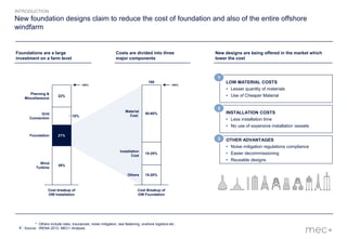 4
New foundation designs claim to reduce the cost of foundation and also of the entire offshore
windfarm
* Others include risks, insurances, noise mitigation, sea fastening, onshore logistics etc.
Source: IRENA 2012, MEC+ Analysis
LOW MATERIAL COSTS
• Lesser quantity of materials
• Use of Cheaper Material
1
OTHER ADVANTAGES
• Noise mitigation regulations compliance
• Easier decommissioning
• Reusable designs
3
INSTALLATION COSTS
• Less installation time
• No use of expensive installation vessels
2
INTRODUCTION
21%
18%
22%
100%
Wind
Turbine
Foundation
Grid
Connection
Planning &
Miscellaneous
Cost breakup of
OW Installation
39%
Others
100%
Cost Breakup of
OW Foundation
Installation
Cost
Material
Cost
100
15-20%
15-25%
50-60%
Foundations are a large
investment on a farm level
Costs are divided into three
major components
New designs are being offered in the market which
lower the cost
 