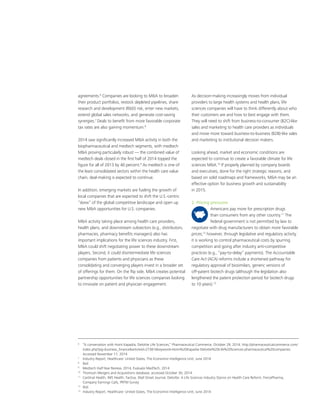 As decision-making increasingly moves from individual
providers to large health systems and health plans, life
sciences companies will have to think differently about who
their customers are and how to best engage with them.
They will need to shift from business-to-consumer (B2C)-like
sales and marketing to health care providers as individuals
and move more toward business-to-business (B2B)-like sales
and marketing to institutional decision makers.
Looking ahead, market and economic conditions are
expected to continue to create a favorable climate for life
sciences MA.10
If properly planned by company boards
and executives, done for the right strategic reasons, and
based on solid roadmaps and frameworks, MA may be an
effective option for business growth and sustainability
in 2015.
2. Pricing pressures
Americans pay more for prescription drugs
than consumers from any other country.11
The
federal government is not permitted by law to
negotiate with drug manufacturers to obtain more favorable
prices;12
however, through legislative and regulatory activity,
it is working to control pharmaceutical costs by spurring
competition and going after industry anti-competitive
practices (e.g., “pay-to-delay” payments). The Accountable
Care Act (ACA) reforms include a shortened pathway for
regulatory approval of biosimilars, generic versions of
off-patent biotech drugs (although the legislation also
lengthened the patent protection period for biotech drugs
to 10 years).13
agreements.6
Companies are looking to MA to broaden
their product portfolios, restock depleted pipelines, share
research and development (RD) risk, enter new markets,
extend global sales networks, and generate cost-saving
synergies.7
Deals to benefit from more favorable corporate
tax rates are also gaining momentum.8
2014 saw significantly increased MA activity in both the
biopharmaceutical and medtech segments, with medtech
MA proving particularly robust — the combined value of
medtech deals closed in the first half of 2014 topped the
figure for all of 2013 by 40 percent.9
As medtech is one of
the least consolidated sectors within the health care value
chain, deal-making is expected to continue.
In addition, emerging markets are fueling the growth of
local companies that are expected to shift the U.S.-centric
“skew” of the global competitive landscape and open up
new MA opportunities for U.S. companies.
MA activity taking place among health care providers,
health plans, and downstream subsectors (e.g., distributors,
pharmacies, pharmacy benefits managers) also has
important implications for the life sciences industry. First,
MA could shift negotiating power to these downstream
players. Second, it could disintermediate life sciences
companies from patients and physicians as these
consolidating and converging players invest in a broader set
of offerings for them. On the flip side, MA creates potential
partnership opportunities for life sciences companies looking
to innovate on patient and physician engagement.
6
	 “A conversation with Homi Kapadia, Deloitte Life Sciences,” Pharmaceutical Commerce, October 29, 2014. http://pharmaceuticalcommerce.com/
index.php?pg=business_financearticleid=27381keyword=Homi%20Kapadia-Deloitte%20Life%20Sciences-pharmaceutical%20companies.
Accessed November 17, 2014
7	
Industry Report, Healthcare: United States, The Economist Intelligence Unit, June 2014
8
	Ibid
9
	 Medtech Half-Year Review, 2014, Evaluate MedTech, 2014
10
	 Thomson Mergers and Acquisitions database, accessed October 30, 2014.
11
	 Cardinal Health, IMS Health, Factiva, Wall Street Journal, Deloitte: A Life Sciences Industry Stance on Health Care Reform, FiercePharma,
Company Earnings Calls, PRTM Survey
12
	Ibid
13
	 Industry Report, Healthcare: United States, The Economist Intelligence Unit, June 2014
 