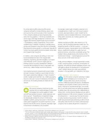 To combat declining RD productivity, life sciences
companies will need to increase efficiency, reduce costs,
and maximize the commercial value of their investments.
A few companies already are improving productivity
within their drug pipelines — the line-up of diabetes and
cancer drugs in late-stage development is extensive, and
suggests that treatment breakthroughs may be imminent20
— by employing a variety of approaches, many of them
complementary. In addition, innovating in specialty (versus
primary care) therapeutic areas (TAs) may drive considerable
pharmaceutical revenue growth in coming years. Specialty TA
markets have lower patient volumes but greater unmet need,
which supports high drug prices.
In medtech, some companies are shifting to more cross-
functional development teams that integrate RD,
marketing, engineering, and other disciplines. Such teams
more effectively connect customer insights with the
biodesign process for product development. Medtech
companies also are looking for ways to wrap health care
services (e.g., cellular therapy) around their products.
Some biopharmaceutical companies are moving to MA
and open innovation models as a way to help overcome
their organic productivity challenges. In “open innovation”
models, multiple parties pool their risks, intellectual property,
resources, and costs in pursuit of developing novel products
and services. The resulting rewards are shared with the
network.
5. Disruptive technologies
Life sciences companies should look to other
industries and non-traditional players for disruptive
technologies that could be applied to health
care and foster product innovation, market expansion, and
revenue growth. The proliferation of digital technology
has dramatically increased the amount of information
available to patients, putting more power in their hands. This
makes patient engagement and patient experience a more
important lever for life sciences companies, especially in light
of downstream consolidation in the ecosystem.
For example, mobile health (mHealth) is expected to be
a valuable partner in health care’s shift toward a patient-
centered, value-based delivery model. mHealth has the
potential to improve workplace efficiencies, increase patient
safety, better coordinate care, facilitate payments, and
engage patients.21
Additive manufacturing (AM), often referred to as “3D
printing,” also has disruptive potential in health care. The
prospective benefits of AM are numerous — it can spur
additional innovation, improve patient access to life-saving
devices, simplify and accelerate the supply chain and
production process, and achieve considerable savings. The
medtech industry already stands at the forefront of this
transformative change — medical applications account for
about one-sixth of AM market revenues.22
Finally, Artificial Intelligence, through exponential increases
in data, computing power, connectivity, miniaturization of
hardware, and advanced software capabilities at lower costs
will rapidly accelerate the development of next-generation
“smart” medtech devices and could cause profound
disruption in the way health care is delivered in the future.
6. Risk, regulations, and compliance
U.S. life sciences companies operating in today’s
global marketplace are at increasing risk of
product safety issues, security and privacy
breaches, intellectual property (IP) disputes, whistleblower
complaints, and corruption incidents, each of which may
result in financial and reputational damage. Concurrently,
the U.S. and other governments are tightening regulations
to address these risks and working more collaboratively to
enforce them. Among important developments are calls for
greater transparency in life sciences companies’ business and
clinical operations — executive pay, financial information
accuracy, manufacturing processes, transfers of value to
health care practitioners and institutions as well as clinical
trial quality. Under the ACA, for instance, pharmaceutical
companies have to declare all payments to physicians.23
20
	 Industry Report, Healthcare: United States, The Economist Intelligence Unit, June 2014
21
	 “The four dimensions of effective mobile health: people, places, payment, and purpose,” A View from the Center, Deloitte Center for Health
Solutions, January 13, 2014, http://blogs.deloitte.com/centerforhealthsolutions/2014/01/the-four-dimensions-of-effective-mobile-health-people-
places-payment-and-purpose.html#.VEgE_Gd0yUk/. Accessed October 22, 2014
22
	Wohlers Associates, Additive manufacturing and 3D printing: State of the industry, 2013, p. 14. 2Espicom Business Intelligence Ltd., The
WorldMedical Markets Fact Book 2012, 2012.
23	
Industry Report, Healthcare: United States, The Economist Intelligence Unit, June 2014
 