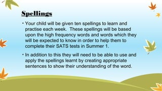 Spellings
• Your child will be given ten spellings to learn and
practise each week. These spellings will be based
upon the high frequency words and words which they
will be expected to know in order to help them to
complete their SATS tests in Summer 1.
• In addition to this they will need to be able to use and
apply the spellings learnt by creating appropriate
sentences to show their understanding of the word.
 