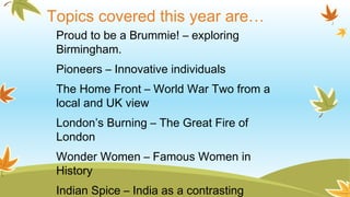 Topics covered this year are…
Proud to be a Brummie! – exploring
Birmingham.
Pioneers – Innovative individuals
The Home Front – World War Two from a
local and UK view
London’s Burning – The Great Fire of
London
Wonder Women – Famous Women in
History
Indian Spice – India as a contrasting
 