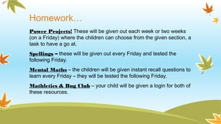 Homework…
Power Projects! These will be given out each week or two weeks
(on a Friday) where the children can choose from the given section, a
task to have a go at.
Spellings – these will be given out every Friday and tested the
following Friday.
Mental Maths – the children will be given instant recall questions to
learn every Friday – they will be tested the following Friday.
Mathletics & Bug Club – your child will be given a login for both of
these resources.
 
