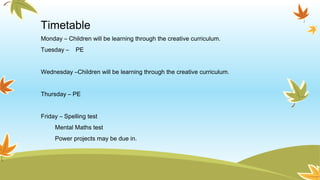 Timetable
Monday – Children will be learning through the creative curriculum.
Tuesday – PE
Wednesday –Children will be learning through the creative curriculum.
Thursday – PE
Friday – Spelling test
Mental Maths test
Power projects may be due in.
 