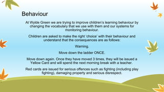Behaviour
At Wylde Green we are trying to improve children’s learning behaviour by
changing the vocabulary that we use with them and our systems for
monitoring behaviour.
Children are asked to make the right ‘choice’ with their behaviour and
understand that the consequences are as follows:
Warning.
Move down the ladder ONCE.
Move down again. Once they have moved 3 times, they will be issued a
Yellow Card and will spend the next morning break with a teacher.
Red cards are issued for serious offences such as fighting (including play
fighting), damaging property and serious disrespect.
 