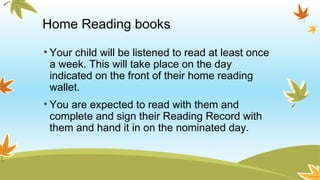 Home Reading books
• Your child will be listened to read at least once
a week. This will take place on the day
indicated on the front of their home reading
wallet.
• You are expected to read with them and
complete and sign their Reading Record with
them and hand it in on the nominated day.
 
