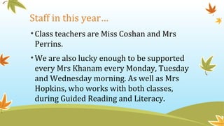 Staff in this year…
•Class teachers are Miss Coshan and Mrs
Perrins.
•We are also lucky enough to be supported
every Mrs Khanam every Monday, Tuesday
and Wednesday morning. As well as Mrs
Hopkins, who works with both classes,
during Guided Reading and Literacy.
 