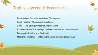 Topics covered this year are…
Proud to be a Brummie – All about Birmingham
Tomb Raiders – The Ancient Egyptians
China – The Shang Dynasty of Ancient China
Extreme Survival – Adapting to different climates and environments
Transport – Aviation and Exploration
Meet the Flintstones – Britain in the Stone, Iron and Bronze Age
 