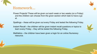 Homework…
Power Projects! These will be given out each week or two weeks (on a Friday)
and the children can choose from the given section which task to have a go
at.
Spellings – these will be given out every Friday and tested the following Friday.
Instant Recall – the children will be given instant recall questions or topics to
learn every Friday – they will be tested the following Friday.
Mathletics – the children have been given a login for an online Numeracy
resource.
 