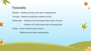 Timetable
Monday – Children should return their reading books.
Tuesday – Children should have outdoor P.E kits
Wednesday – Children in 3P will require their indoor P.E kits.
Children in 3C will require their swimming kits.
Friday - Power Projects may be due in.
Children return their reading books.
 