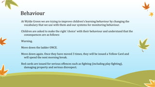 Behaviour
At Wylde Green we are trying to improve children’s learning behaviour by changing the
vocabulary that we use with them and our systems for monitoring behaviour.
Children are asked to make the right ‘choice’ with their behaviour and understand that the
consequences are as follows:
Warning.
Move down the ladder ONCE.
Move down again. Once they have moved 3 times, they will be issued a Yellow Card and
will spend the next morning break.
Red cards are issued for serious offences such as fighting (including play fighting),
damaging property and serious disrespect.
 