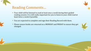 Reading Comments…
• Your child will be listened to read at least once a week during their guided
reading session. It is still really important for you to listen to your child read at
least twice a week if possible.
• You are expected to complete and sign their Reading Record with them.
• Please ensure books are returned on a MONDAY and FRIDAY to ensure they get
changed.
 