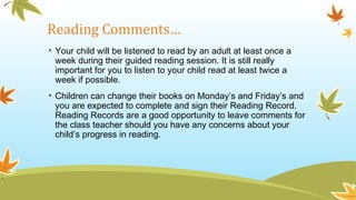 Reading Comments…
• Your child will be listened to read by an adult at least once a
week during their guided reading session. It is still really
important for you to listen to your child read at least twice a
week if possible.
• Children can change their books on Monday’s and Friday’s and
you are expected to complete and sign their Reading Record.
Reading Records are a good opportunity to leave comments for
the class teacher should you have any concerns about your
child’s progress in reading.
 
