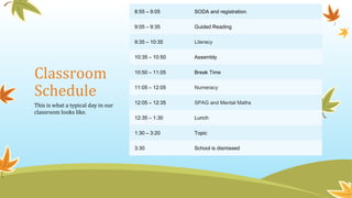 Classroom
Schedule
8:55 – 9:05 SODA and registration.
9:05 – 9:35 Guided Reading
9:35 – 10:35 Literacy
10:35 – 10:50 Assembly
10:50 – 11:05 Break Time
11:05 – 12:05 Numeracy
12:05 – 12:35 SPAG and Mental Maths
12:35 – 1:30 Lunch
1:30 – 3:20 Topic
3:30 School is dismissed
This is what a typical day in our
classroom looks like.
 