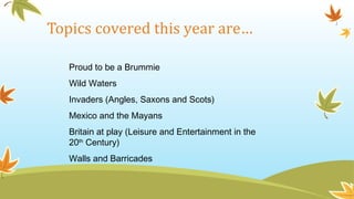 Topics covered this year are…
Proud to be a Brummie
Wild Waters
Invaders (Angles, Saxons and Scots)
Mexico and the Mayans
Britain at play (Leisure and Entertainment in the
20th
Century)
Walls and Barricades
 