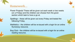 Homework…
Power Projects! These will be given out each week or two weeks
(on a Friday) and the children can choose from the given
section which task to have a go at.
Spellings – these will be given out every Friday and tested the
following Friday.
Mathletics – the children will be re-issued with a login for an online
Numeracy resource.
Bug Club – the children will be re-issued with a login for an online
reading resource.
 