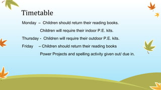 Timetable
Monday – Children should return their reading books.
Children will require their indoor P.E. kits.
Thursday - Children will require their outdoor P.E. kits.
Friday – Children should return their reading books
Power Projects and spelling activity given out/ due in.
 