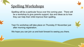 Spelling Workshops
Spelling will be a particular focus over the coming year. There will
be a workshop to give parents support, tips and ideas as to how
they can help their child improve their spelling.
Year 5’s workshop will take place on Thursday 5th
November just
after morning registration.
We hope you can join us and look forward to seeing you there.
 