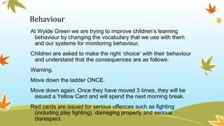 Behaviour
At Wylde Green we are trying to improve children’s learning
behaviour by changing the vocabulary that we use with them
and our systems for monitoring behaviour.
Children are asked to make the right ‘choice’ with their behaviour
and understand that the consequences are as follows:
Warning.
Move down the ladder ONCE.
Move down again. Once they have moved 3 times, they will be
issued a Yellow Card and will spend the next morning break.
Red cards are issued for serious offences such as fighting
(including play fighting), damaging property and serious
disrespect.
 