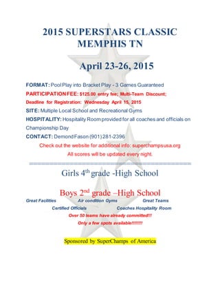 2015 SUPERSTARS CLASSIC
MEMPHIS TN
April 23-26, 2015
FORMAT:PoolPlay into Bracket Play - 3 Games Guaranteed
PARTICIPATIONFEE: $125.00 entry fee; Multi-Team Discount;
Deadline for Registration: Wednesday April 15, 2015
SITE: Multiple Local School and Recreational Gyms
HOSPITALITY: Hospitality Room provided for all coaches and officials on
Championship Day
CONTACT: DemondFason (901) 281-2396
Check out the website for additional info: superchampsusa.org
All scores will be updated every night.
========================================
Girls 4th
grade -High School
Boys 2nd
grade –High School
Great Facilities Air condition Gyms Great Teams
Certified Officials Coaches Hospitality Room
Over 50 teams have already committed!!!
Only a few spots available!!!!!!!!
Sponsored by SuperChamps of America
 
