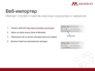 1. Открыть веб-сайт http://www.mendeley.com/import/
2. Найти на сайте кнопку Save to Mendeley
3. Перетащить её на панель закладок (рисунок справа)
4. Должна появиться одноименная закладка
Веб-импортер
Импорт статей с сайтов научных журналов и сервисов
 