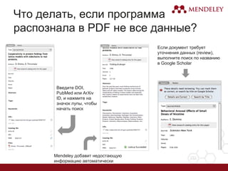 Что делать, если программа
распознала в PDF не все данные?
Введите DOI,
PubMed или ArXiv
ID, и нажмите на
значок лупы, чтобы
начать поиск
Mendeley добавит недостающую
информацию автоматически
Если документ требует
уточнения данных (review),
выполните поиск по названию
в Google Scholar
 