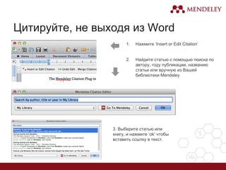 Цитируйте, не выходя из Word
1. Нажмите ‘Insert or Edit Citation’
2. Найдите статью с помощью поиска по
автору, году публикации, названию
статьи или вручную из Вашей
библиотеки Mendeley
3. Выберите статью или
книгу, и нажмите ‘ok’ чтобы
вставить ссылку в текст.
 