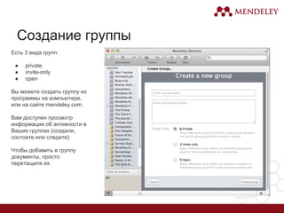 Создание группы
Есть 3 вида групп:
● private
● invite-only
● open
Вы можете создать группу из
программы на компьютере,
или на сайте mendeley.com.
Вам доступен просмотр
информации об активности в
Ваших группах (создали,
состоите или следите)
Чтобы добавить в группу
документы, просто
перетащите их.
 