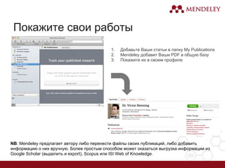 Покажите свои работы
1. Добавьте Ваши статьи в папку My Publications
2. Mendeley добавит Ваши PDF в общую базу
3. Покажите их в своем профиле
NB: Mendeley предлагает автору либо перенести файлы своих публикаций, либо добавить
информацию о них вручную. Более простым способом может оказаться выгрузка информации из
Google Scholar (выделить и export), Scopus или ISI Web of Knowledge.
 