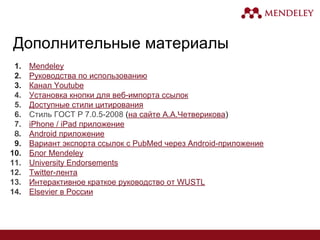 Дополнительные материалы
1. Mendeley
2. Руководства по использованию
3. Канал Youtube
4. Установка кнопки для веб-импорта ссылок
5. Доступные стили цитирования
6. Стиль ГОСТ Р 7.0.5-2008 (на сайте А.А.Четверикова)
7. iPhone / iPad приложение
Android приложение
9. Вариант экспорта ссылок с PubMed через Android-приложение
10. Блог Mendeley
11. University Endorsements
12. Twitter-лента
13. Интерактивное краткое руководство от WUSTL
Elsevier в России
 