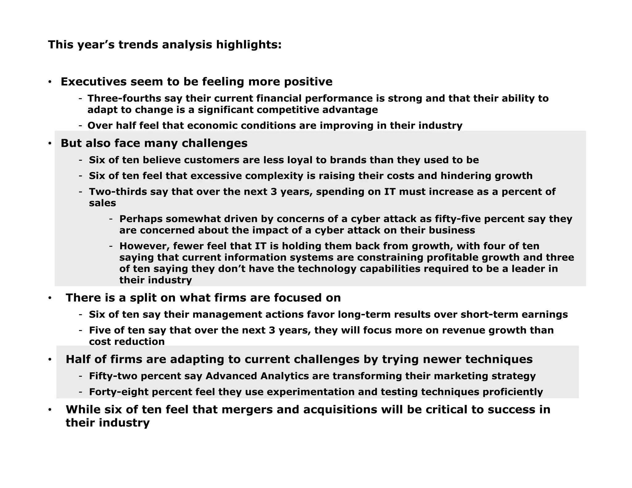 This year’s trends analysis highlights:
• Executives seem to be feeling more positive
- Three-fourths say their current financial performance is strong and that their ability to
adapt to change is a significant competitive advantage
- Over half feel that economic conditions are improving in their industry
• But also face many challenges
- Six of ten believe customers are less loyal to brands than they used to be
- Six of ten feel that excessive complexity is raising their costs and hindering growth
- Two-thirds say that over the next 3 years, spending on IT must increase as a percent of
sales
- Perhaps somewhat driven by concerns of a cyber attack as fifty-five percent say they
are concerned about the impact of a cyber attack on their business
- However, fewer feel that IT is holding them back from growth, with four of ten
saying that current information systems are constraining profitable growth and three
of ten saying they don’t have the technology capabilities required to be a leader in
their industry
• There is a split on what firms are focused on
- Six of ten say their management actions favor long-term results over short-term earnings
- Five of ten say that over the next 3 years, they will focus more on revenue growth than
cost reduction
• Half of firms are adapting to current challenges by trying newer techniques
- Fifty-two percent say Advanced Analytics are transforming their marketing strategy
- Forty-eight percent feel they use experimentation and testing techniques proficiently
• While six of ten feel that mergers and acquisitions will be critical to success in
their industry
 
