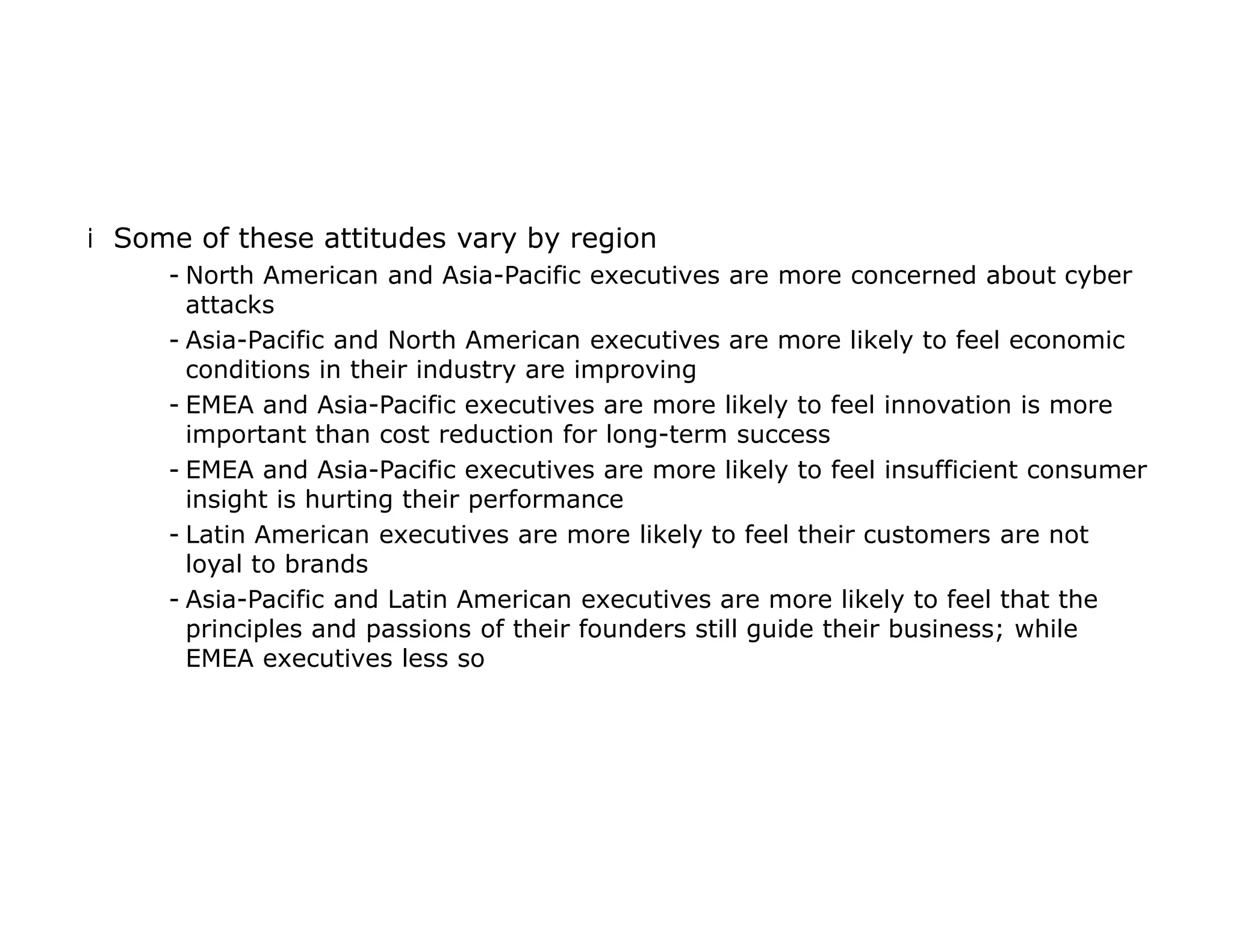 iSome of these attitudes vary by region
- North American and Asia-Pacific executives are more concerned about cyber
attacks
- Asia-Pacific and North American executives are more likely to feel economic
conditions in their industry are improving
- EMEA and Asia-Pacific executives are more likely to feel innovation is more
important than cost reduction for long-term success
- EMEA and Asia-Pacific executives are more likely to feel insufficient consumer
insight is hurting their performance
- Latin American executives are more likely to feel their customers are not
loyal to brands
- Asia-Pacific and Latin American executives are more likely to feel that the
principles and passions of their founders still guide their business; while
EMEA executives less so
 