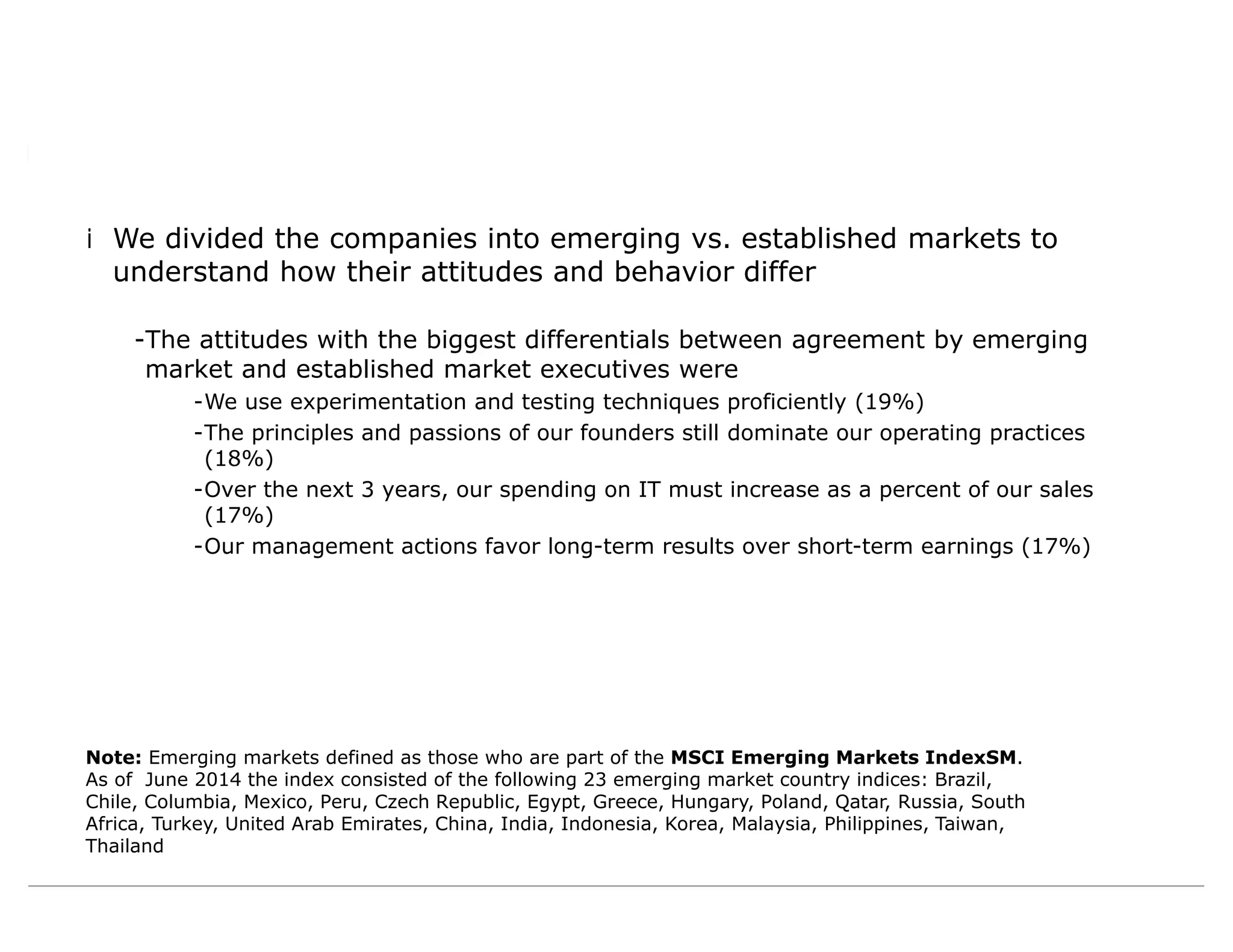 Note: Emerging markets defined as those who are part of the MSCI Emerging Markets IndexSM.
As of June 2014 the index consisted of the following 23 emerging market country indices: Brazil,
Chile, Columbia, Mexico, Peru, Czech Republic, Egypt, Greece, Hungary, Poland, Qatar, Russia, South
Africa, Turkey, United Arab Emirates, China, India, Indonesia, Korea, Malaysia, Philippines, Taiwan,
Thailand
iWe divided the companies into emerging vs. established markets to
understand how their attitudes and behavior differ
-The attitudes with the biggest differentials between agreement by emerging
market and established market executives were
-We use experimentation and testing techniques proficiently (19%)
-The principles and passions of our founders still dominate our operating practices
(18%)
-Over the next 3 years, our spending on IT must increase as a percent of our sales
(17%)
-Our management actions favor long-term results over short-term earnings (17%)
 
