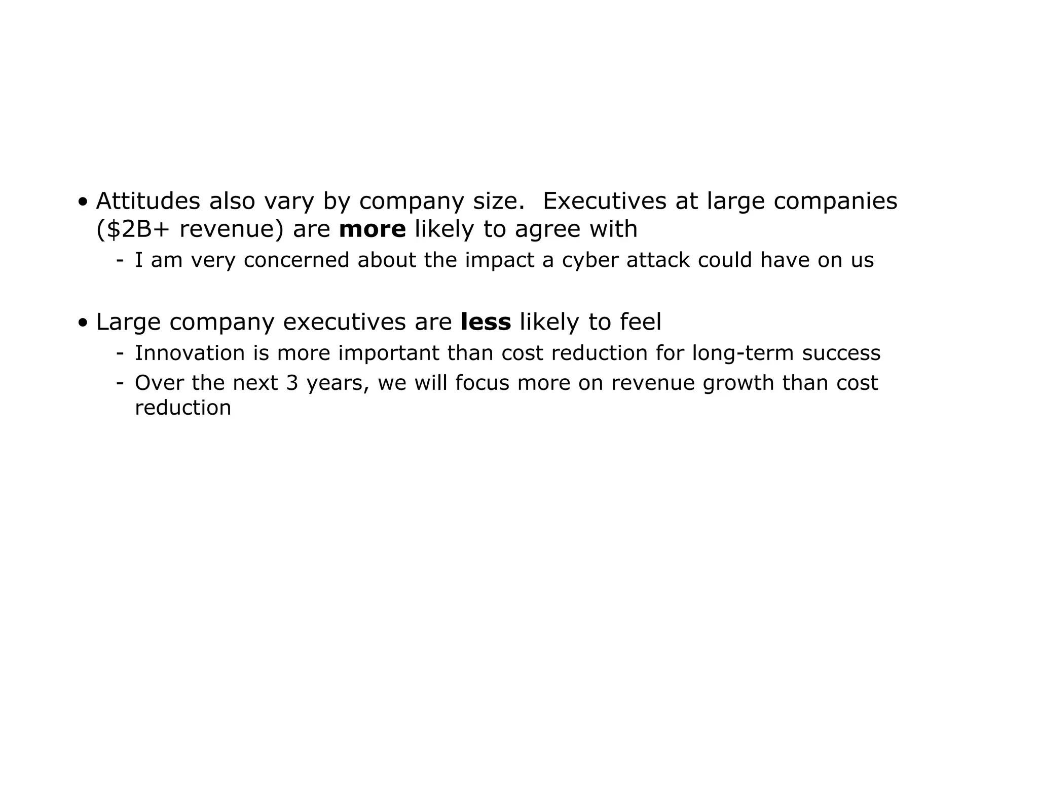 • Attitudes also vary by company size. Executives at large companies
($2B+ revenue) are more likely to agree with
- I am very concerned about the impact a cyber attack could have on us
• Large company executives are less likely to feel
- Innovation is more important than cost reduction for long-term success
- Over the next 3 years, we will focus more on revenue growth than cost
reduction
 