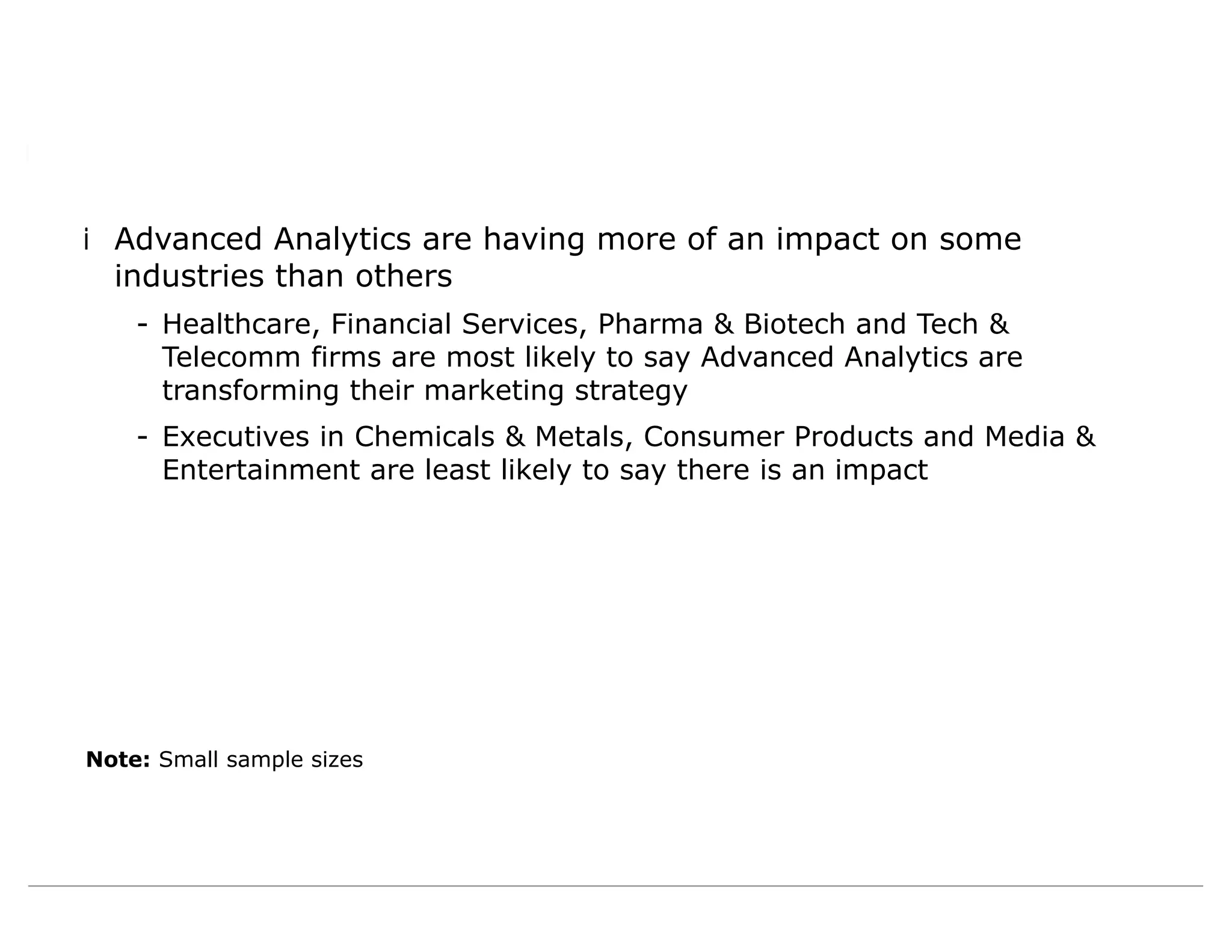 iAdvanced Analytics are having more of an impact on some
industries than others
- Healthcare, Financial Services, Pharma & Biotech and Tech &
Telecomm firms are most likely to say Advanced Analytics are
transforming their marketing strategy
- Executives in Chemicals & Metals, Consumer Products and Media &
Entertainment are least likely to say there is an impact
Note: Small sample sizes
 
