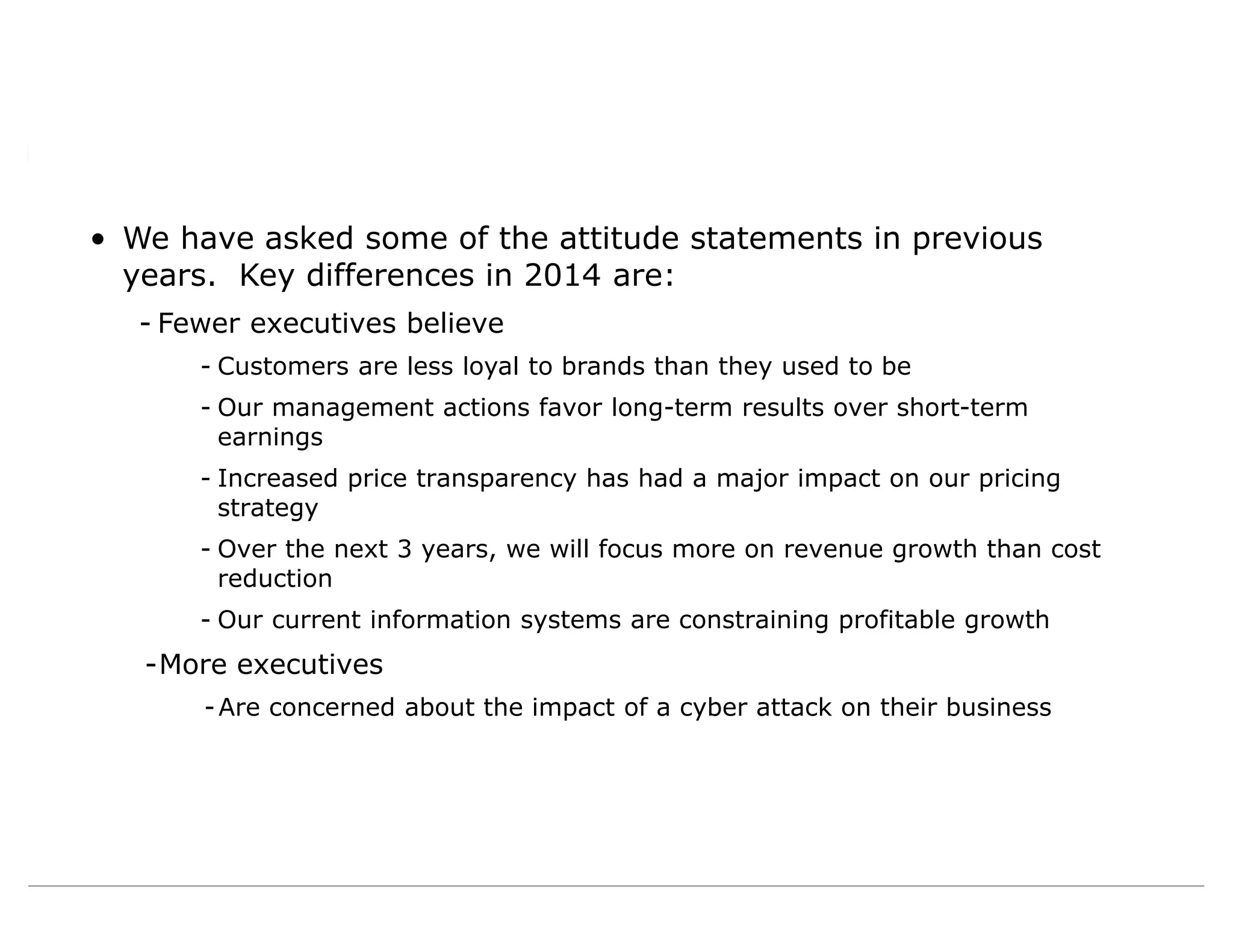 • We have asked some of the attitude statements in previous
years. Key differences in 2014 are:
- Fewer executives believe
- Customers are less loyal to brands than they used to be
- Our management actions favor long-term results over short-term
earnings
- Increased price transparency has had a major impact on our pricing
strategy
- Over the next 3 years, we will focus more on revenue growth than cost
reduction
- Our current information systems are constraining profitable growth
-More executives
-Are concerned about the impact of a cyber attack on their business
 