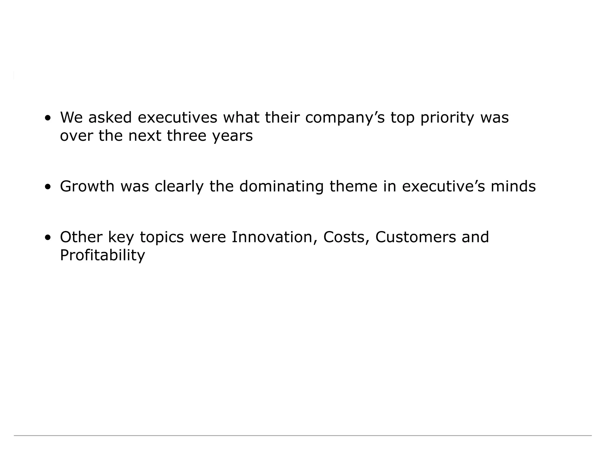 • We asked executives what their company’s top priority was
over the next three years
• Growth was clearly the dominating theme in executive’s minds
• Other key topics were Innovation, Costs, Customers and
Profitability
 