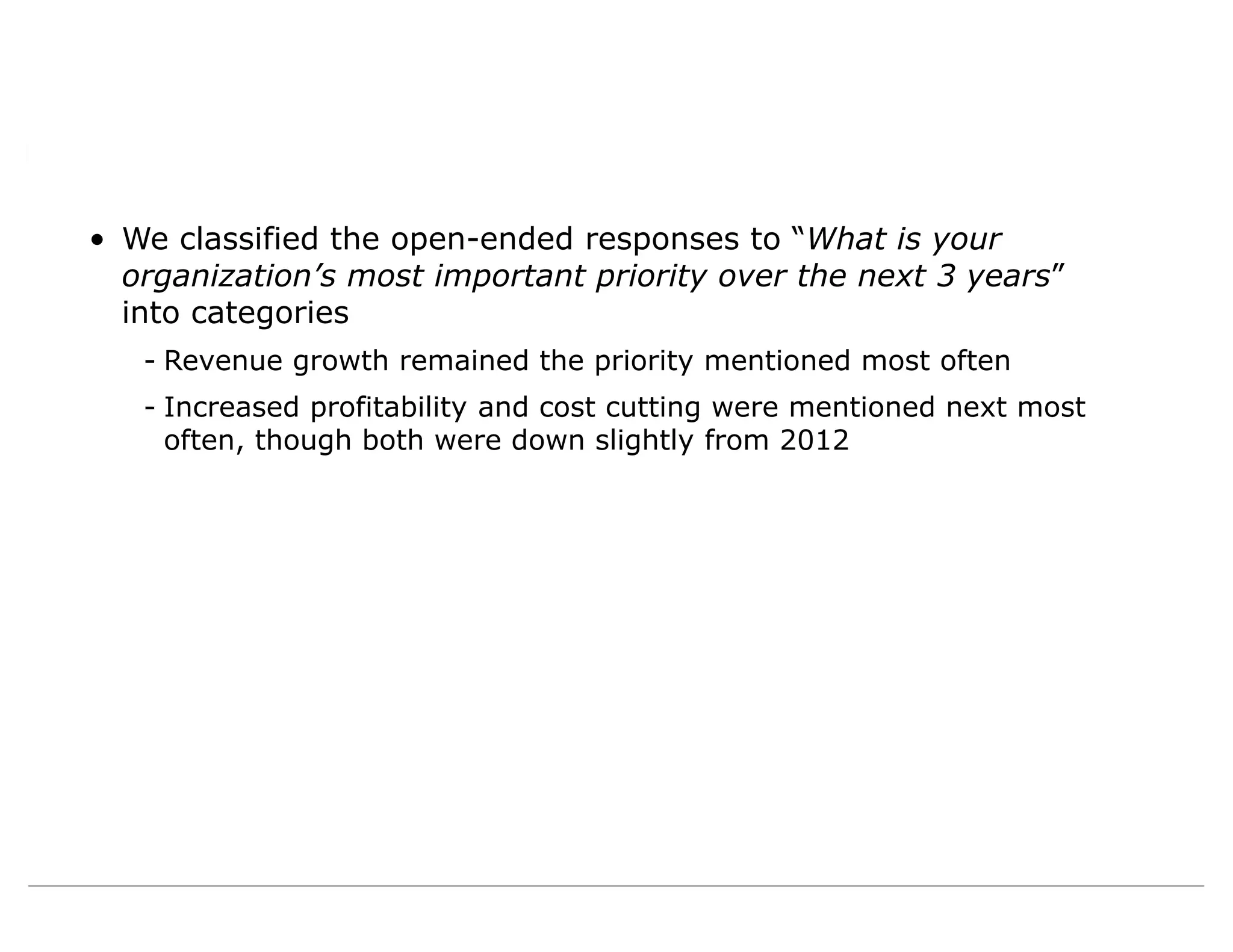 • We classified the open-ended responses to “What is your
organization’s most important priority over the next 3 years”
into categories
- Revenue growth remained the priority mentioned most often
- Increased profitability and cost cutting were mentioned next most
often, though both were down slightly from 2012
 