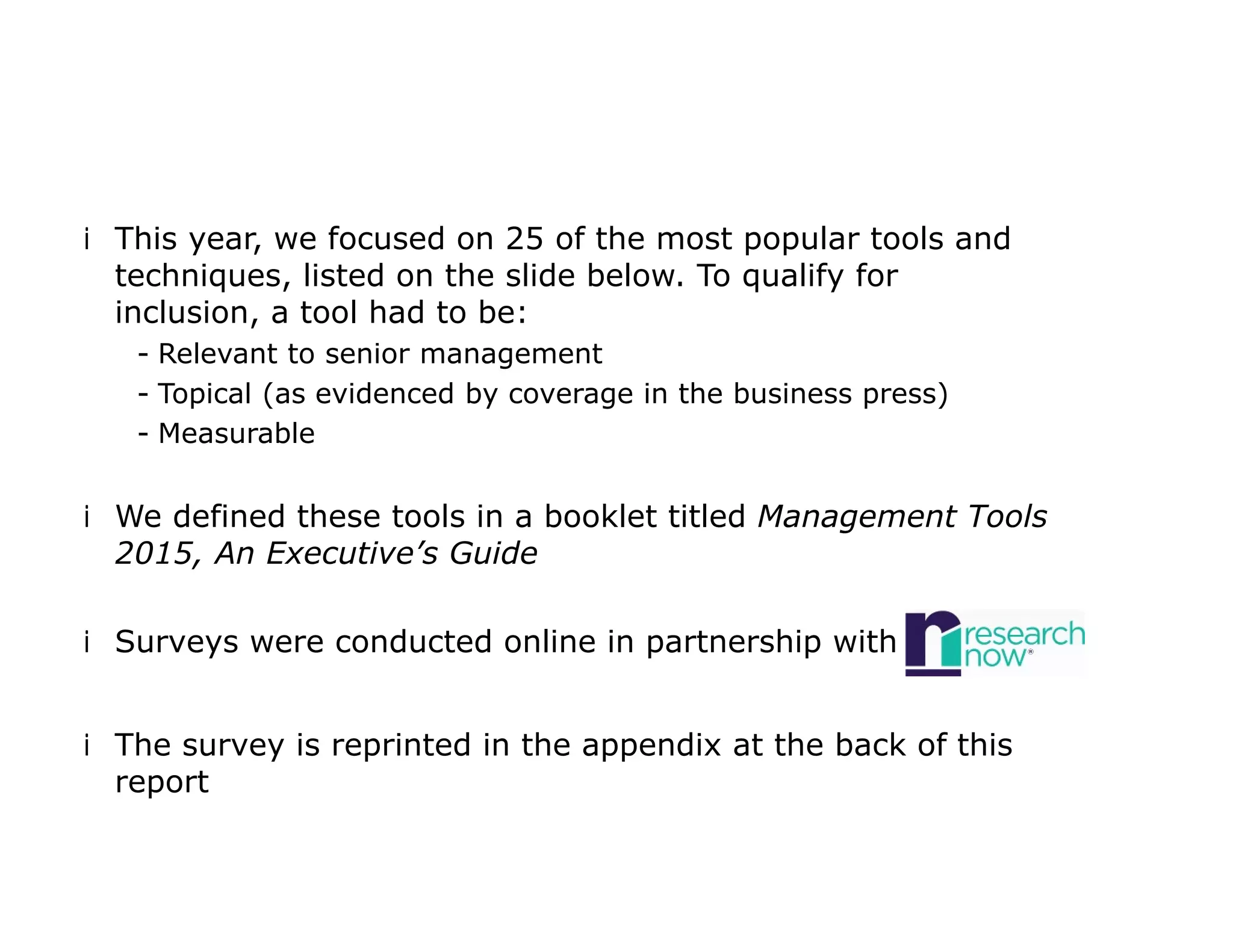 iThis year, we focused on 25 of the most popular tools and
techniques, listed on the slide below. To qualify for
inclusion, a tool had to be:
- Relevant to senior management
- Topical (as evidenced by coverage in the business press)
- Measurable
iWe defined these tools in a booklet titled Management Tools
2015, An Executive’s Guide
iSurveys were conducted online in partnership with
iThe survey is reprinted in the appendix at the back of this
report
 