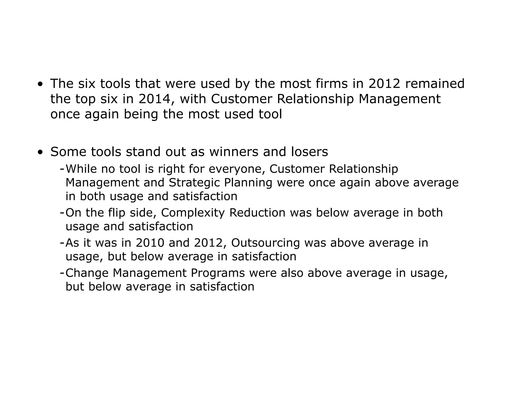 • The six tools that were used by the most firms in 2012 remained
the top six in 2014, with Customer Relationship Management
once again being the most used tool
• Some tools stand out as winners and losers
-While no tool is right for everyone, Customer Relationship
Management and Strategic Planning were once again above average
in both usage and satisfaction
-On the flip side, Complexity Reduction was below average in both
usage and satisfaction
-As it was in 2010 and 2012, Outsourcing was above average in
usage, but below average in satisfaction
-Change Management Programs were also above average in usage,
but below average in satisfaction
 