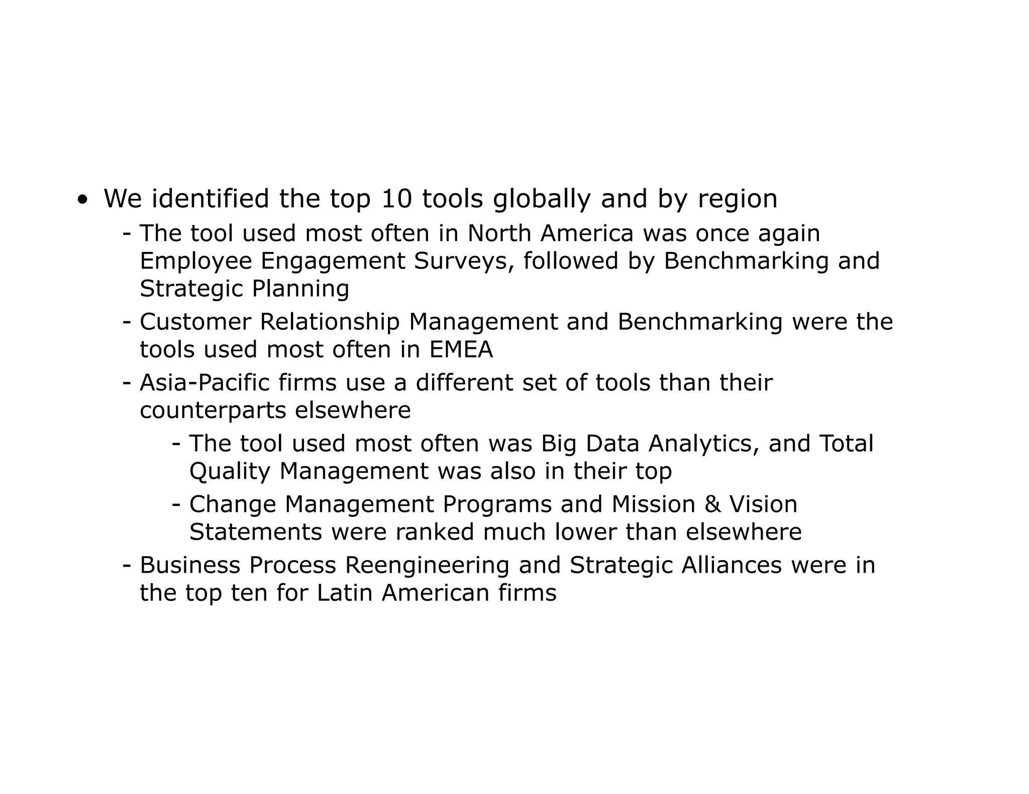 • We identified the top 10 tools globally and by region
- The tool used most often in North America was once again
Employee Engagement Surveys, followed by Benchmarking and
Strategic Planning
- Customer Relationship Management and Benchmarking were the
tools used most often in EMEA
- Asia-Pacific firms use a different set of tools than their
counterparts elsewhere
- The tool used most often was Big Data Analytics, and Total
Quality Management was also in their top
- Change Management Programs and Mission & Vision
Statements were ranked much lower than elsewhere
- Business Process Reengineering and Strategic Alliances were in
the top ten for Latin American firms
 