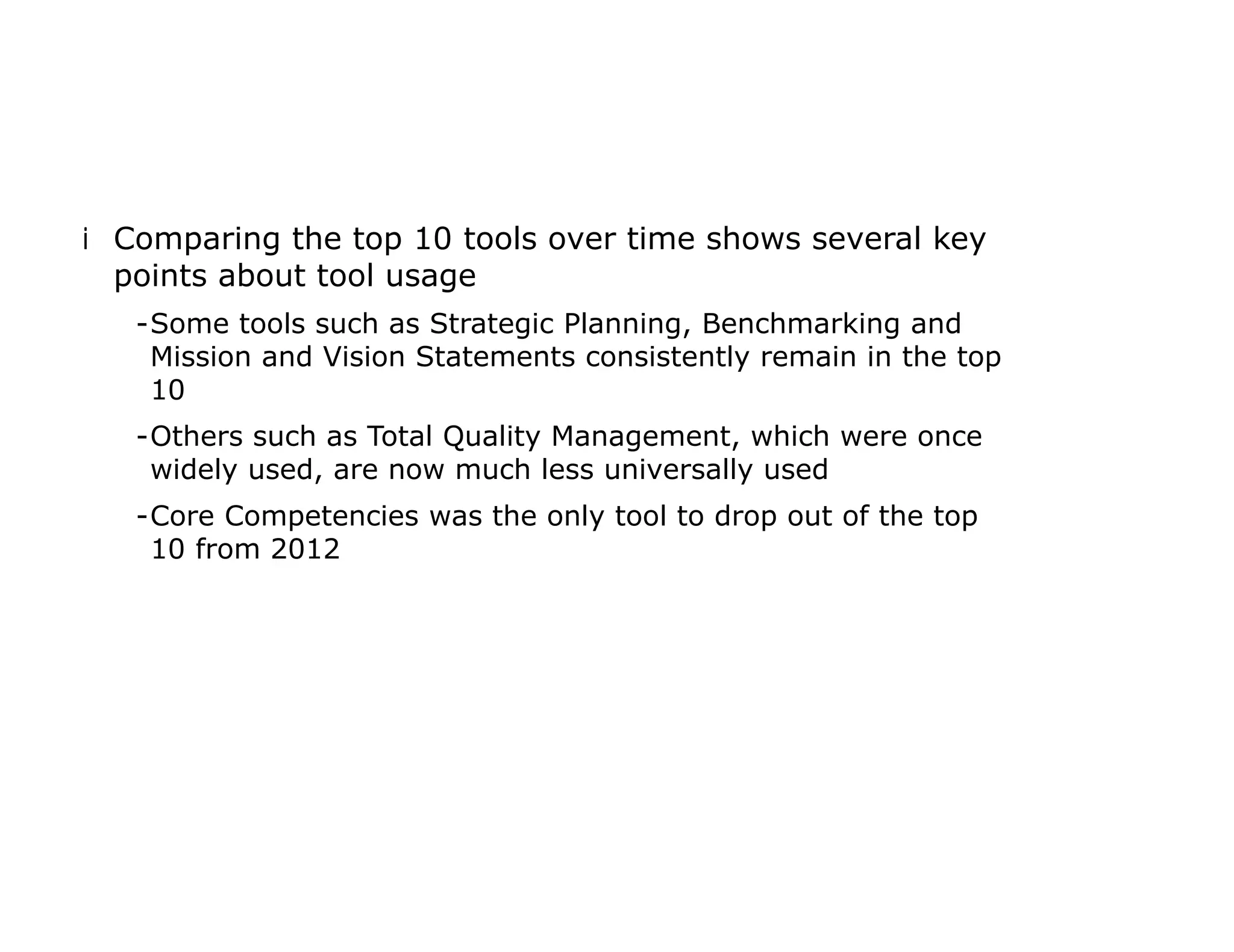 iComparing the top 10 tools over time shows several key
points about tool usage
-Some tools such as Strategic Planning, Benchmarking and
Mission and Vision Statements consistently remain in the top
10
-Others such as Total Quality Management, which were once
widely used, are now much less universally used
-Core Competencies was the only tool to drop out of the top
10 from 2012
 