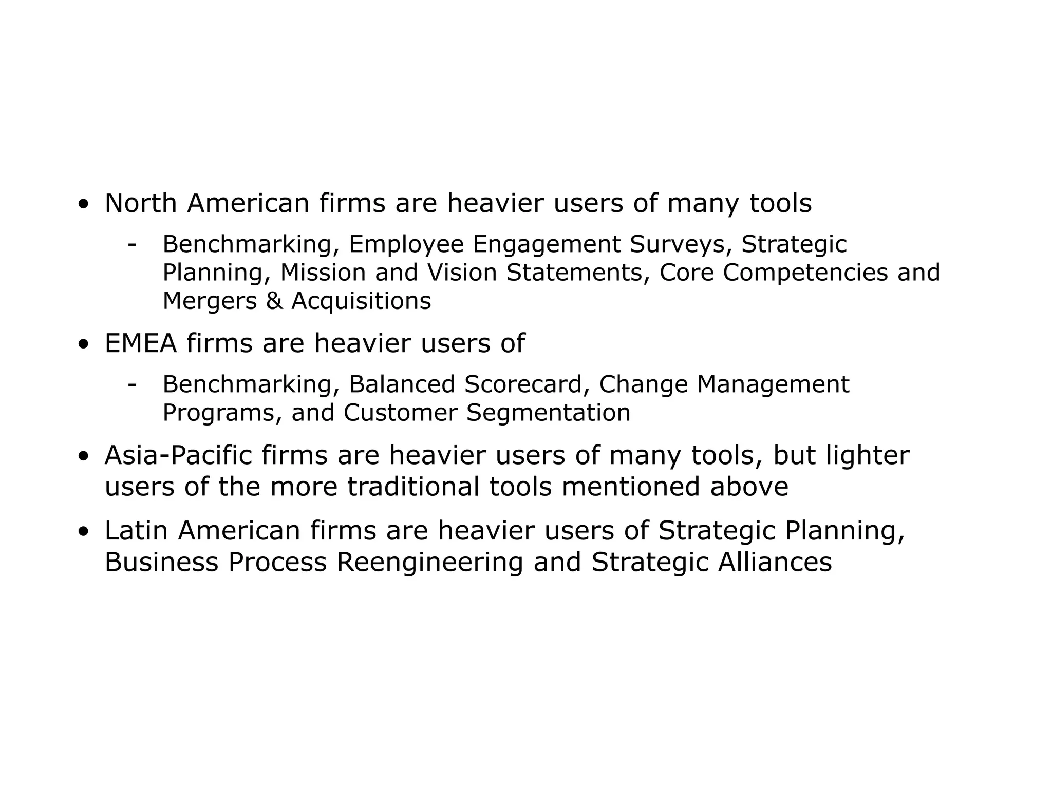 • North American firms are heavier users of many tools
- Benchmarking, Employee Engagement Surveys, Strategic
Planning, Mission and Vision Statements, Core Competencies and
Mergers & Acquisitions
• EMEA firms are heavier users of
- Benchmarking, Balanced Scorecard, Change Management
Programs, and Customer Segmentation
• Asia-Pacific firms are heavier users of many tools, but lighter
users of the more traditional tools mentioned above
• Latin American firms are heavier users of Strategic Planning,
Business Process Reengineering and Strategic Alliances
 
