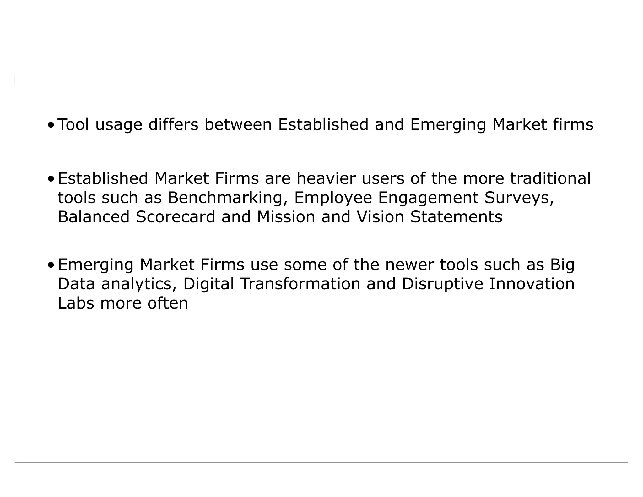 •Tool usage differs between Established and Emerging Market firms
•Established Market Firms are heavier users of the more traditional
tools such as Benchmarking, Employee Engagement Surveys,
Balanced Scorecard and Mission and Vision Statements
•Emerging Market Firms use some of the newer tools such as Big
Data analytics, Digital Transformation and Disruptive Innovation
Labs more often
 