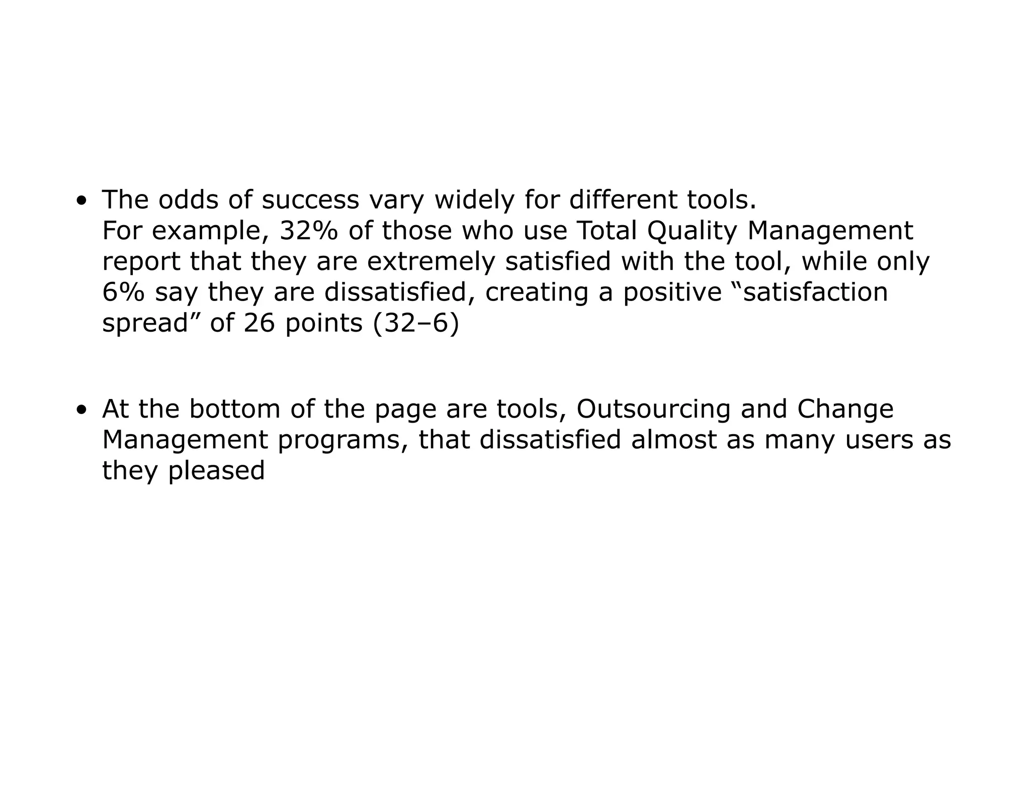 • The odds of success vary widely for different tools.
For example, 32% of those who use Total Quality Management
report that they are extremely satisfied with the tool, while only
6% say they are dissatisfied, creating a positive “satisfaction
spread” of 26 points (32–6)
• At the bottom of the page are tools, Outsourcing and Change
Management programs, that dissatisfied almost as many users as
they pleased
 