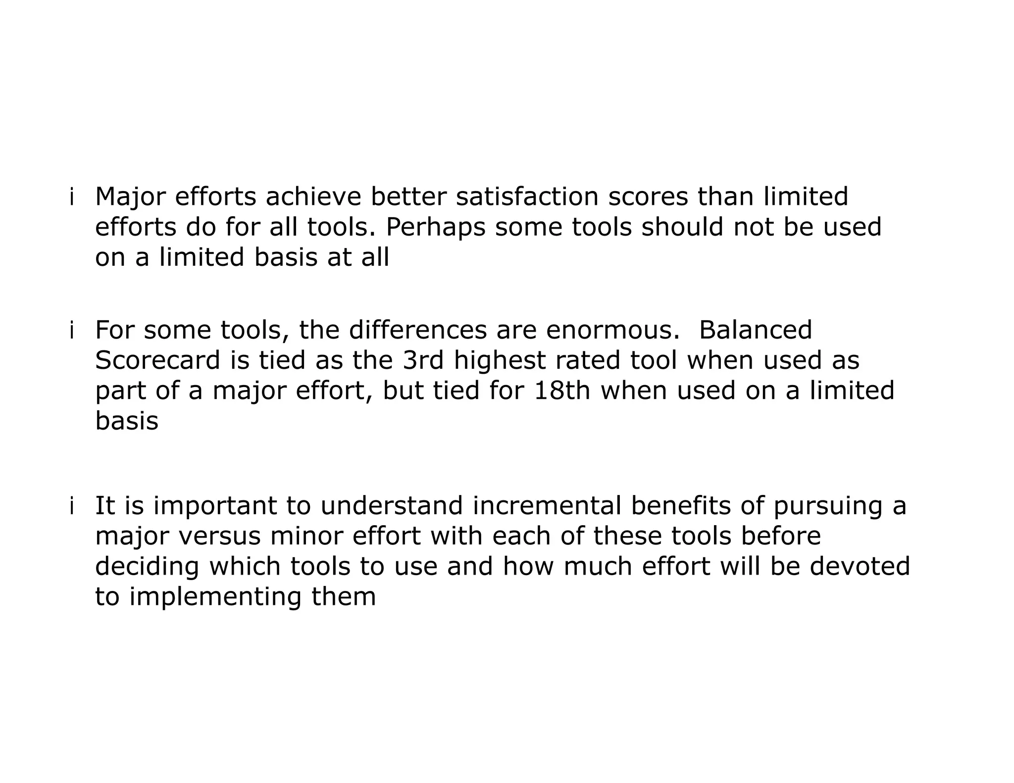 iMajor efforts achieve better satisfaction scores than limited
efforts do for all tools. Perhaps some tools should not be used
on a limited basis at all
iFor some tools, the differences are enormous. Balanced
Scorecard is tied as the 3rd highest rated tool when used as
part of a major effort, but tied for 18th when used on a limited
basis
iIt is important to understand incremental benefits of pursuing a
major versus minor effort with each of these tools before
deciding which tools to use and how much effort will be devoted
to implementing them
 