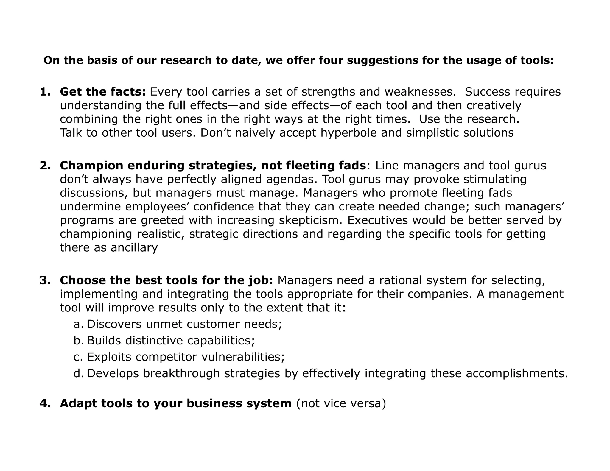 1. Get the facts: Every tool carries a set of strengths and weaknesses. Success requires
understanding the full effects—and side effects—of each tool and then creatively
combining the right ones in the right ways at the right times. Use the research.
Talk to other tool users. Don’t naively accept hyperbole and simplistic solutions
2. Champion enduring strategies, not fleeting fads: Line managers and tool gurus
don’t always have perfectly aligned agendas. Tool gurus may provoke stimulating
discussions, but managers must manage. Managers who promote fleeting fads
undermine employees’ confidence that they can create needed change; such managers’
programs are greeted with increasing skepticism. Executives would be better served by
championing realistic, strategic directions and regarding the specific tools for getting
there as ancillary
3. Choose the best tools for the job: Managers need a rational system for selecting,
implementing and integrating the tools appropriate for their companies. A management
tool will improve results only to the extent that it:
a. Discovers unmet customer needs;
b. Builds distinctive capabilities;
c. Exploits competitor vulnerabilities;
d. Develops breakthrough strategies by effectively integrating these accomplishments.
4. Adapt tools to your business system (not vice versa)
On the basis of our research to date, we offer four suggestions for the usage of tools:
 