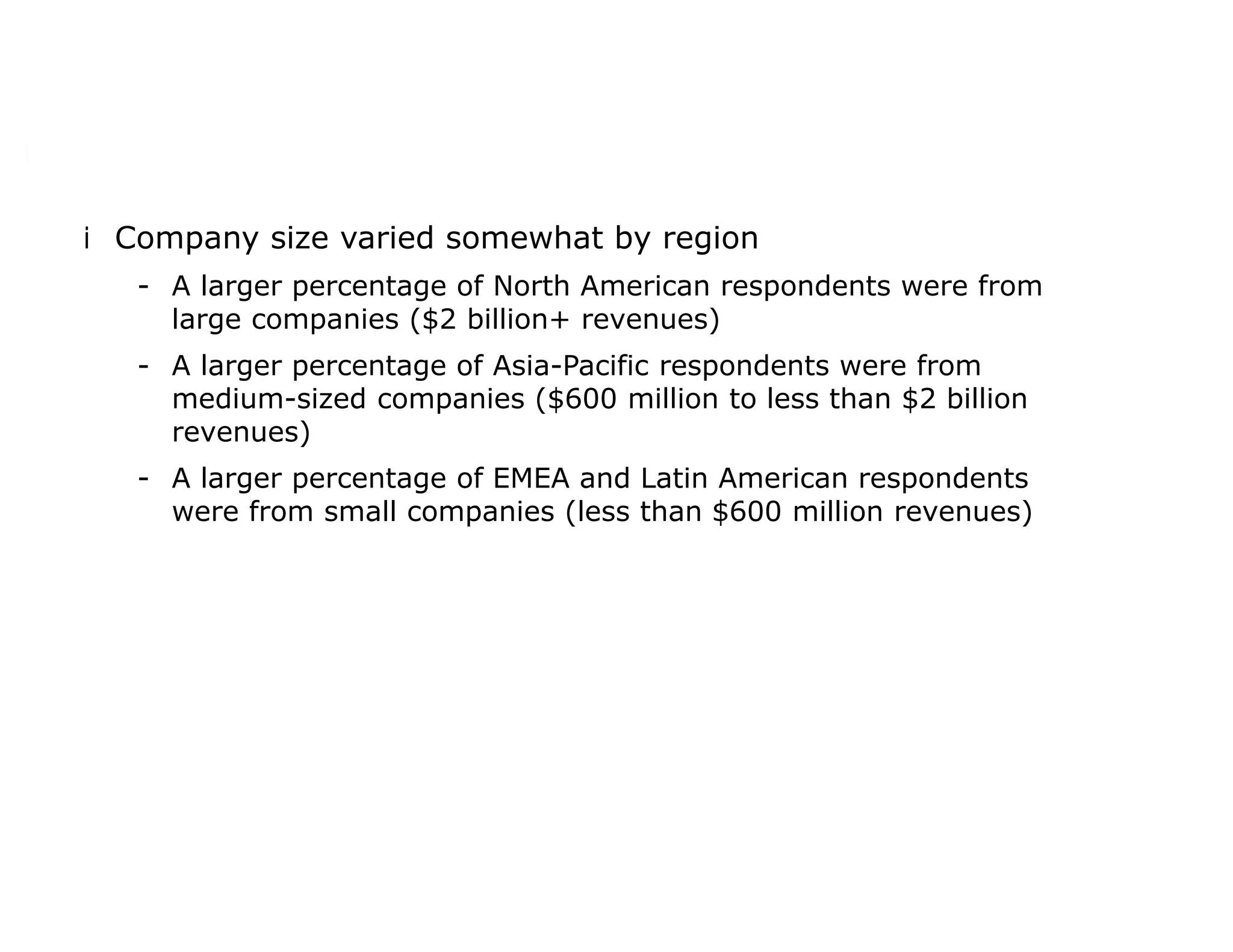 iCompany size varied somewhat by region
- A larger percentage of North American respondents were from
large companies ($2 billion+ revenues)
- A larger percentage of Asia-Pacific respondents were from
medium-sized companies ($600 million to less than $2 billion
revenues)
- A larger percentage of EMEA and Latin American respondents
were from small companies (less than $600 million revenues)
 