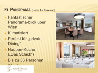 EL PANORAMA (HOTEL AM PARKRING)
• Fantastischer Panoramablick
über Wien
• Klimatisiert
• Perfekt für „private Dining“
• Hauben-Küche
(„Das Schick“)
• Bis zu 36 Personen
• 52 m2
 